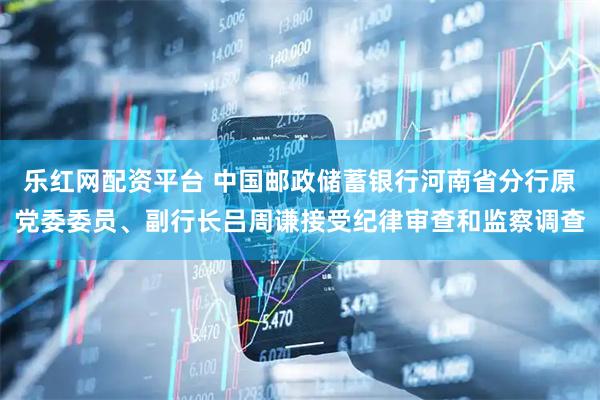 乐红网配资平台 中国邮政储蓄银行河南省分行原党委委员、副行长吕周谦接受纪律审查和监察调查
