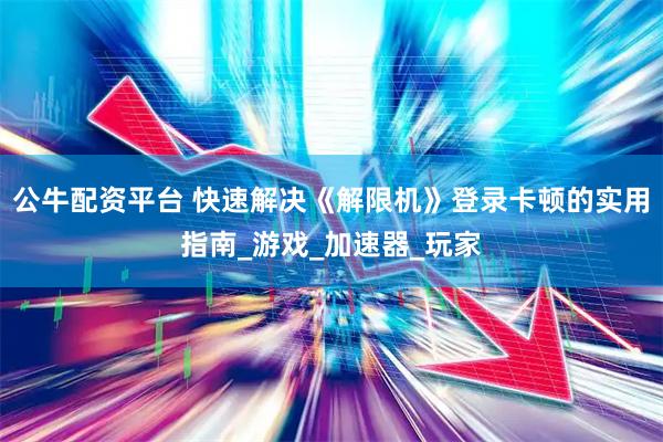 公牛配资平台 快速解决《解限机》登录卡顿的实用指南_游戏_加速器_玩家