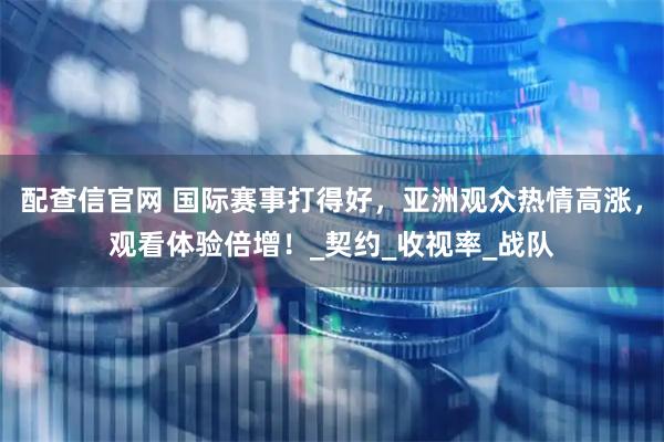 配查信官网 国际赛事打得好，亚洲观众热情高涨，观看体验倍增！_契约_收视率_战队