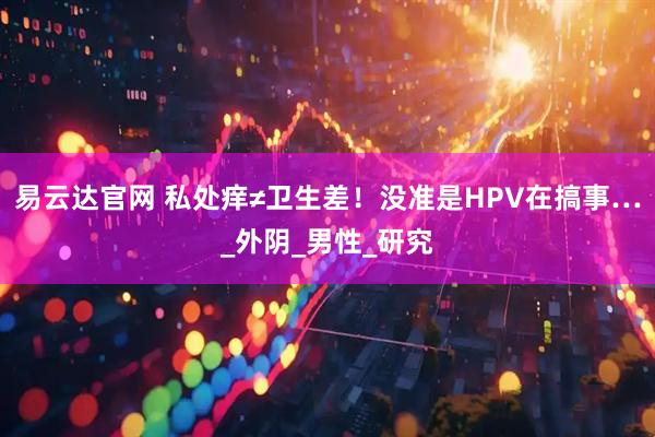 易云达官网 私处痒≠卫生差！没准是HPV在搞事…_外阴_男性_研究