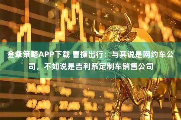 金夆策略APP下载 曹操出行：与其说是网约车公司，不如说是吉利系定制车销售公司
