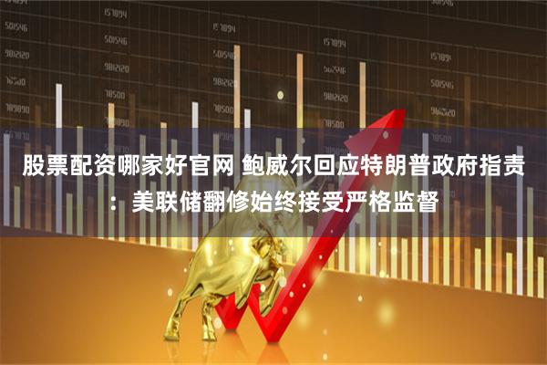 股票配资哪家好官网 鲍威尔回应特朗普政府指责：美联储翻修始终接受严格监督