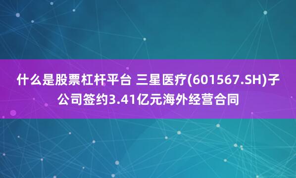 什么是股票杠杆平台 三星医疗(601567.SH)子公司签约3.41亿元海外经营合同