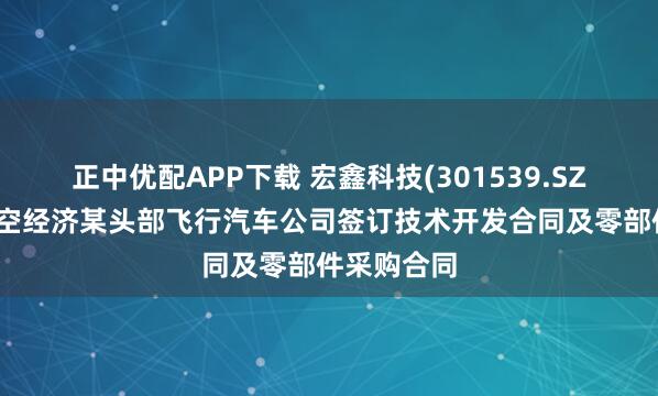 正中优配APP下载 宏鑫科技(301539.SZ)与国内低空经济某头部飞行汽车公司签订技术开发合同及零部件采购合同