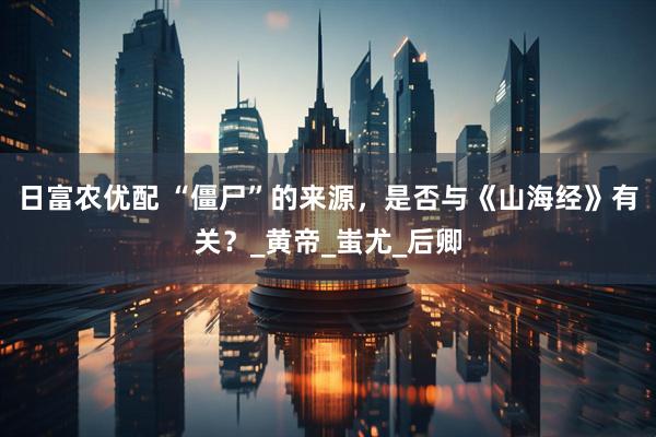 日富农优配 “僵尸”的来源，是否与《山海经》有关？_黄帝_蚩尤_后卿