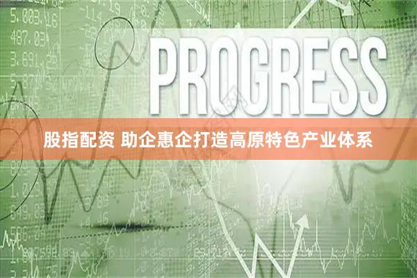 股指配资 助企惠企打造高原特色产业体系