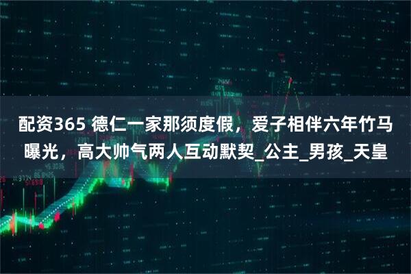 配资365 德仁一家那须度假，爱子相伴六年竹马曝光，高大帅气两人互动默契_公主_男孩_天皇