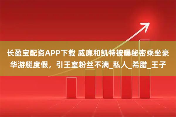 长盈宝配资APP下载 威廉和凯特被曝秘密乘坐豪华游艇度假，引王室粉丝不满_私人_希腊_王子