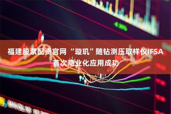 福建股票配资官网 “璇玑”随钻测压取样仪IFSA首次商业化应用成功