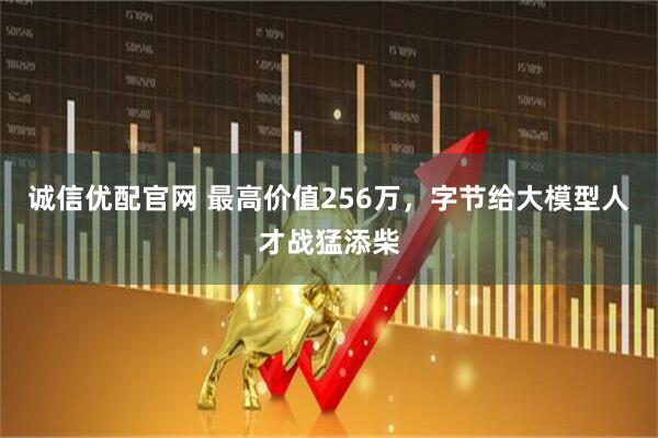 诚信优配官网 最高价值256万，字节给大模型人才战猛添柴