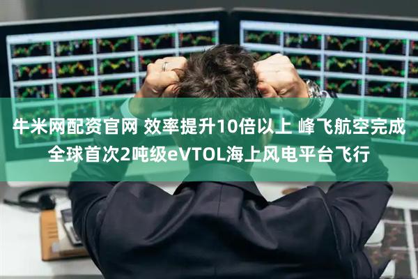 牛米网配资官网 效率提升10倍以上 峰飞航空完成全球首次2吨级eVTOL海上风电平台飞行