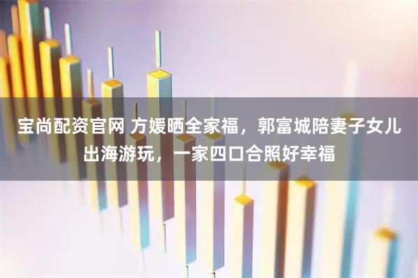 宝尚配资官网 方媛晒全家福，郭富城陪妻子女儿出海游玩，一家四口合照好幸福