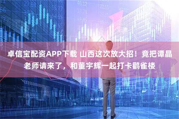 卓信宝配资APP下载 山西这次放大招！竟把谭晶老师请来了，和董宇辉一起打卡鹳雀楼