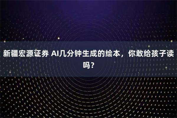 新疆宏源证券 AI几分钟生成的绘本，你敢给孩子读吗？