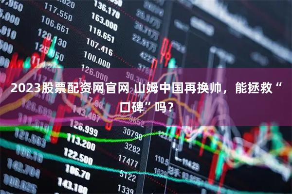 2023股票配资网官网 山姆中国再换帅，能拯救“口碑”吗？