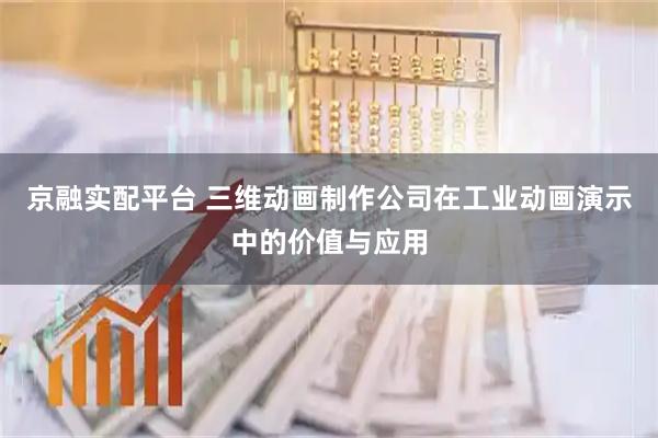 京融实配平台 三维动画制作公司在工业动画演示中的价值与应用