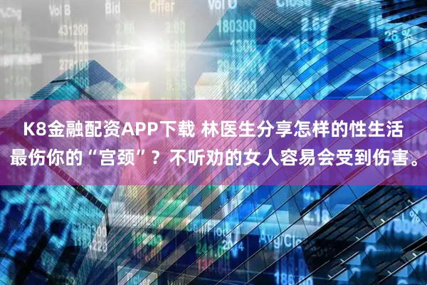 K8金融配资APP下载 林医生分享怎样的性生活最伤你的“宫颈”？不听劝的女人容易会受到伤害。