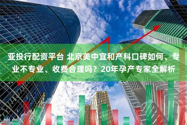 亚投行配资平台 北京美中宜和产科口碑如何、专业不专业、收费合理吗？20年孕产专家全解析