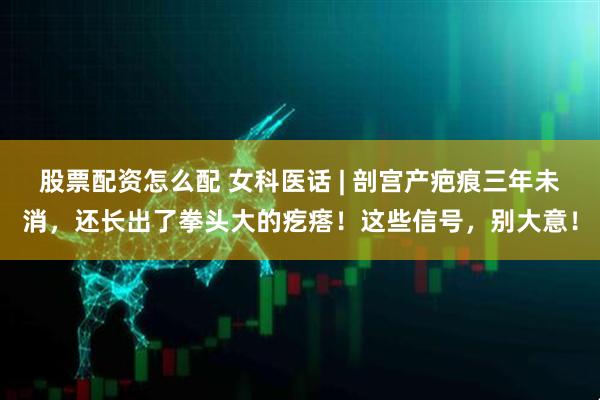 股票配资怎么配 女科医话 | 剖宫产疤痕三年未消，还长出了拳头大的疙瘩！这些信号，别大意！