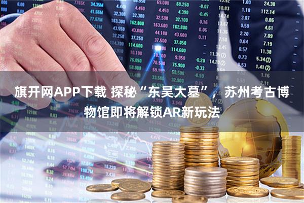 旗开网APP下载 探秘“东吴大墓”，苏州考古博物馆即将解锁AR新玩法