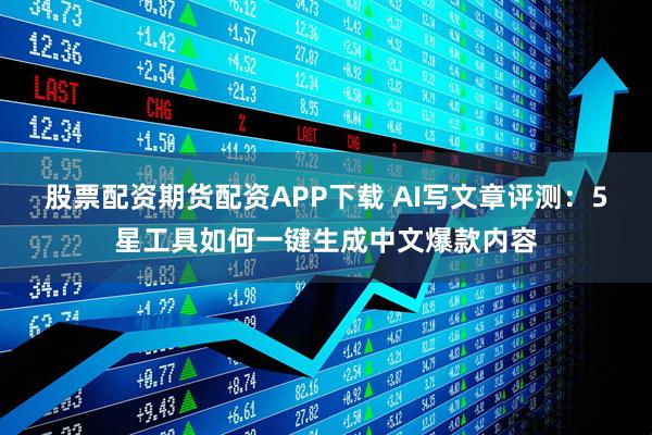 股票配资期货配资APP下载 AI写文章评测：5星工具如何一键生成中文爆款内容