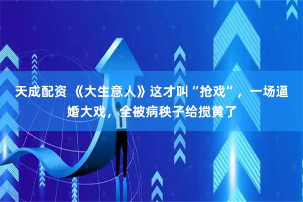 天成配资 《大生意人》这才叫“抢戏”，一场逼婚大戏，全被病秧子给搅黄了