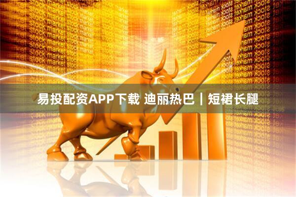 易投配资APP下载 迪丽热巴｜短裙长腿