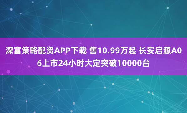 深富策略配资APP下载 售10.99万起 长安启源A06上市24小时大定突破10000台