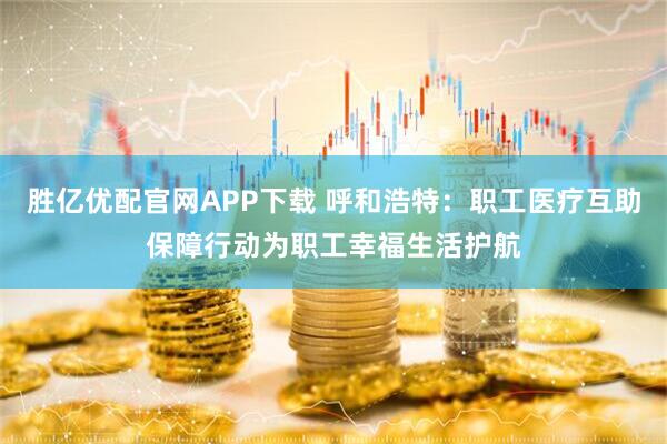 胜亿优配官网APP下载 呼和浩特：职工医疗互助保障行动为职工幸福生活护航