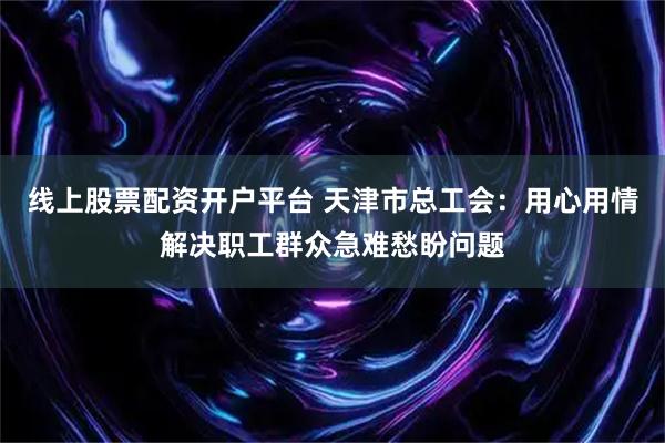 线上股票配资开户平台 天津市总工会：用心用情解决职工群众急难愁盼问题