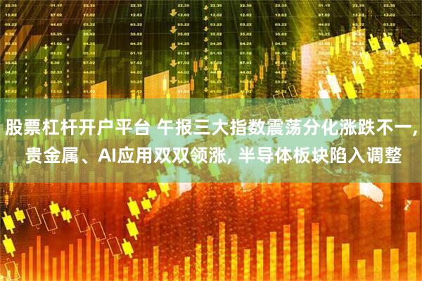 股票杠杆开户平台 午报三大指数震荡分化涨跌不一, 贵金属、AI应用双双领涨, 半导体板块陷入调整