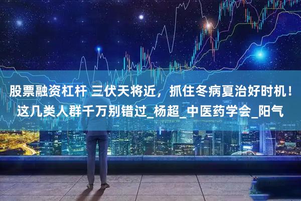 股票融资杠杆 三伏天将近，抓住冬病夏治好时机！这几类人群千万别错过_杨超_中医药学会_阳气