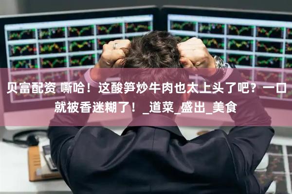 贝富配资 嘶哈！这酸笋炒牛肉也太上头了吧？一口就被香迷糊了！_道菜_盛出_美食