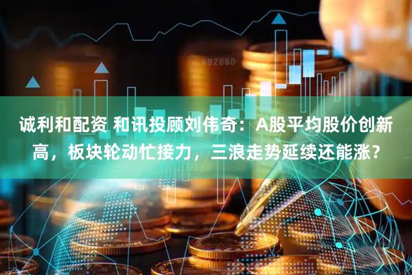 诚利和配资 和讯投顾刘伟奇：A股平均股价创新高，板块轮动忙接力，三浪走势延续还能涨？