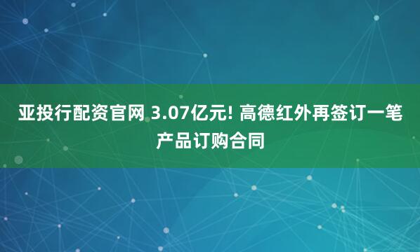 亚投行配资官网 3.07亿元! 高德红外再签订一笔产品订购合同