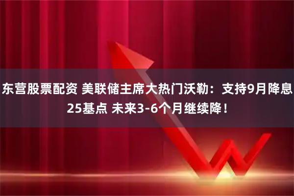 东营股票配资 美联储主席大热门沃勒：支持9月降息25基点 未来3-6个月继续降！