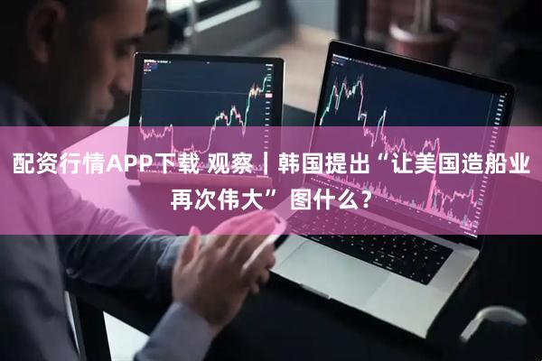 配资行情APP下载 观察｜韩国提出“让美国造船业再次伟大” 图什么？