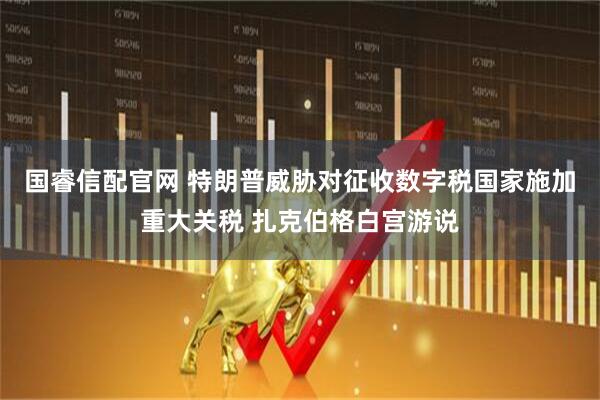 国睿信配官网 特朗普威胁对征收数字税国家施加重大关税 扎克伯格白宫游说
