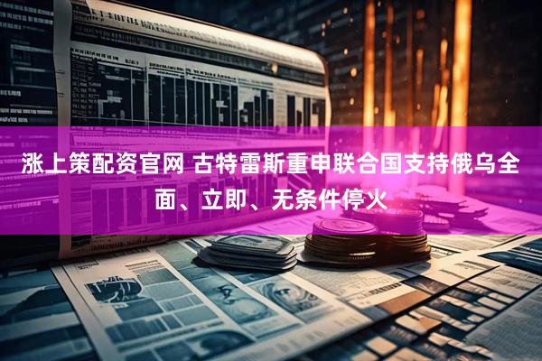 涨上策配资官网 古特雷斯重申联合国支持俄乌全面、立即、无条件停火