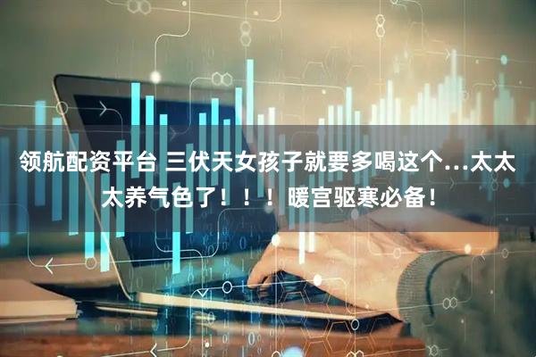 领航配资平台 三伏天女孩子就要多喝这个…太太太养气色了！！！暖宫驱寒必备！