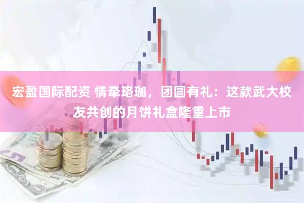 宏盈国际配资 情牵珞珈，团圆有礼：这款武大校友共创的月饼礼盒隆重上市