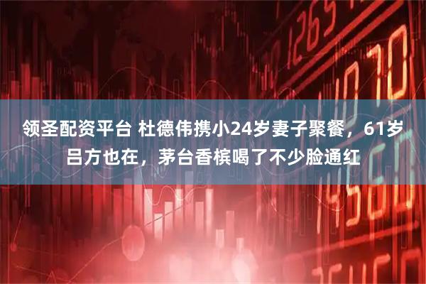 领圣配资平台 杜德伟携小24岁妻子聚餐，61岁吕方也在，茅台香槟喝了不少脸通红
