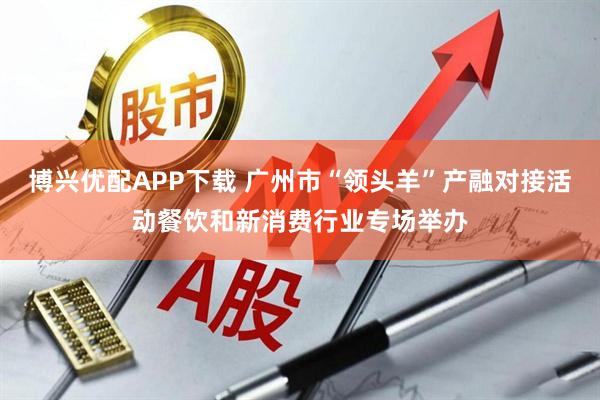 博兴优配APP下载 广州市“领头羊”产融对接活动餐饮和新消费行业专场举办