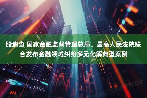 股速查 国家金融监督管理总局、最高人民法院联合发布金融领域纠纷多元化解典型案例