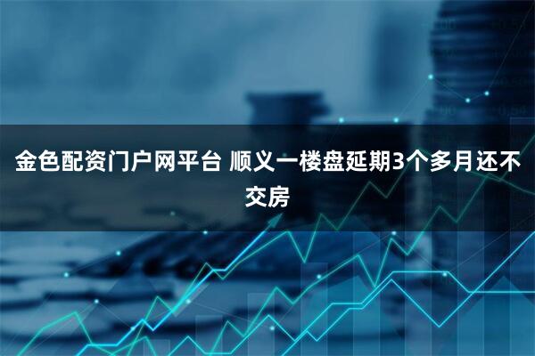 金色配资门户网平台 顺义一楼盘延期3个多月还不交房